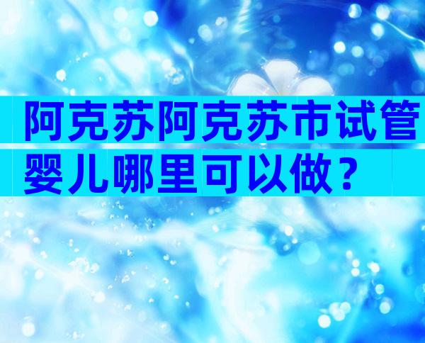 阿克苏阿克苏市试管婴儿哪里可以做？