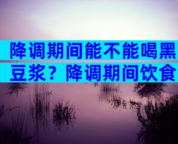 降调期间能不能喝黑豆浆？降调期间饮食注意事项