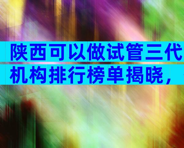 陕西可以做试管三代机构排行榜单揭晓，签约前先考察这三方面