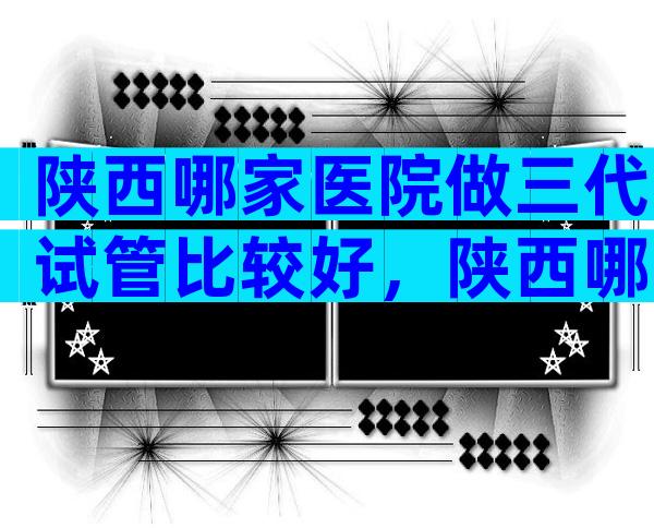 陕西哪家医院做三代试管比较好，陕西哪家医院做三代试管比较好？