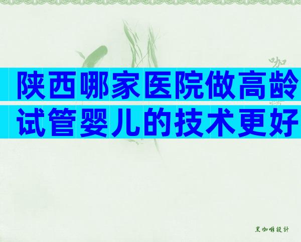 陕西哪家医院做高龄试管婴儿的技术更好？选择三代试管有哪些优势？