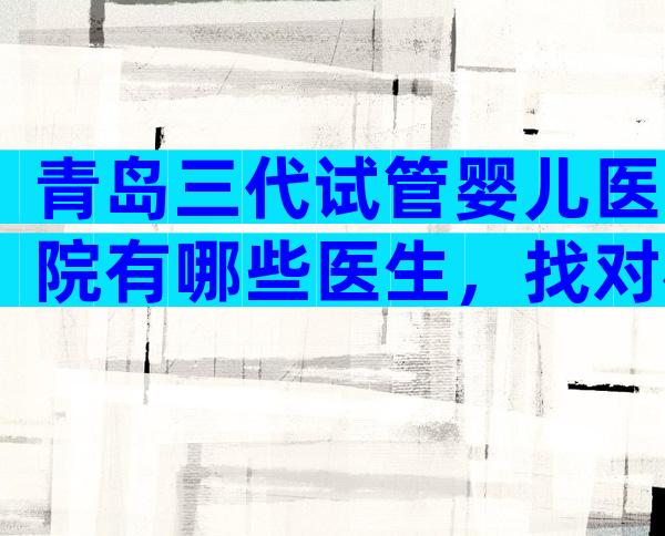 青岛三代试管婴儿医院有哪些医生，找对机构提高成功率