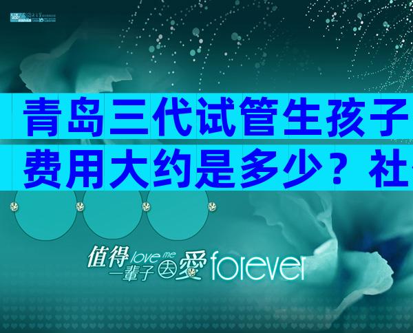 青岛三代试管生孩子费用大约是多少？社保报不报销才是关心的重点