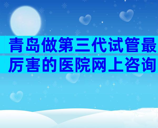 青岛做第三代试管最厉害的医院网上咨询方式