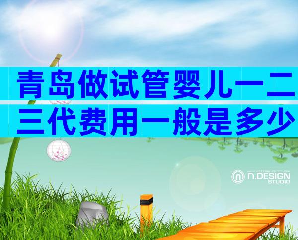 青岛做试管婴儿一二三代费用一般是多少？学到即赚到