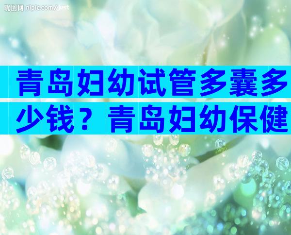 青岛妇幼试管多囊多少钱？青岛妇幼保健院做试管好的大夫