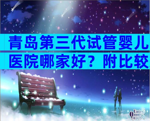 青岛第三代试管婴儿医院哪家好？附比较新生殖机构排名榜单