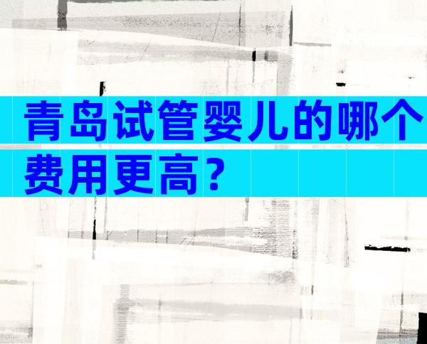 青岛试管婴儿的哪个费用更高？