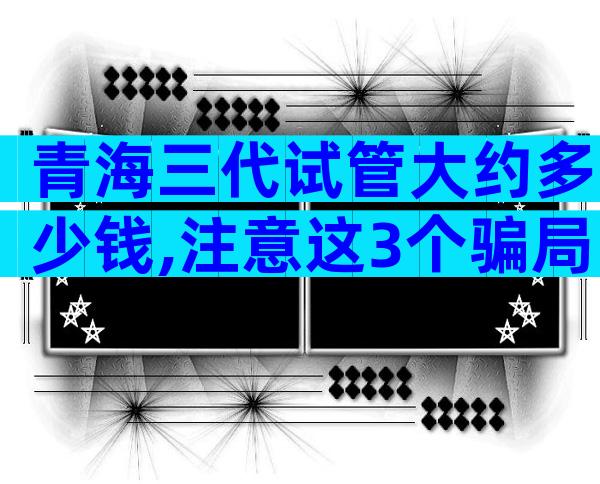 青海三代试管大约多少钱,注意这3个骗局