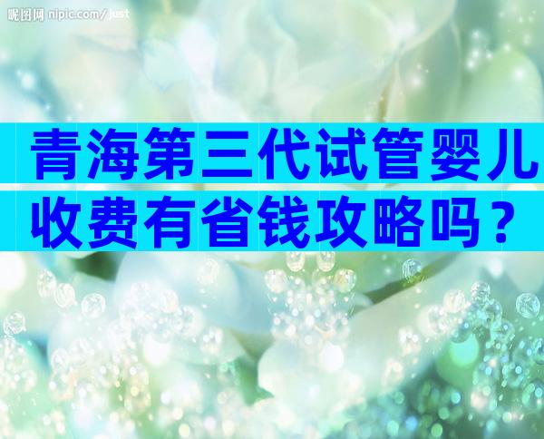 青海第三代试管婴儿收费有省钱攻略吗？