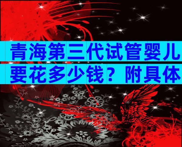 青海第三代试管婴儿要花多少钱？附具体明细内容