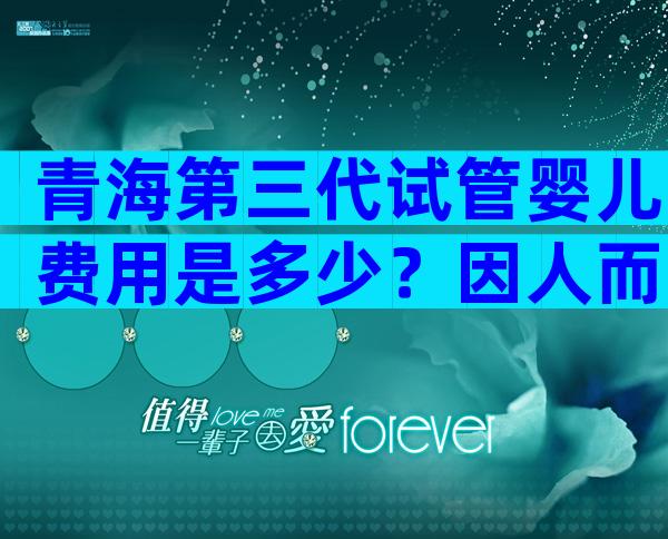 青海第三代试管婴儿费用是多少？因人而异吗？