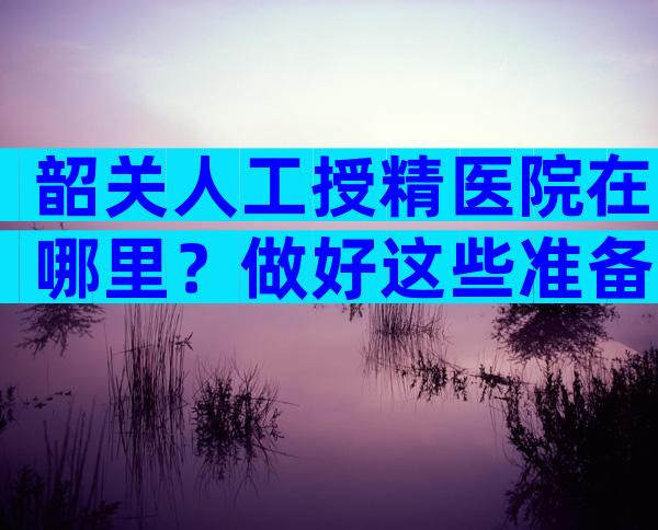 韶关人工授精医院在哪里？做好这些准备宝宝就来找你！