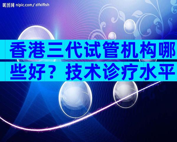 香港三代试管机构哪些好？技术诊疗水平如何