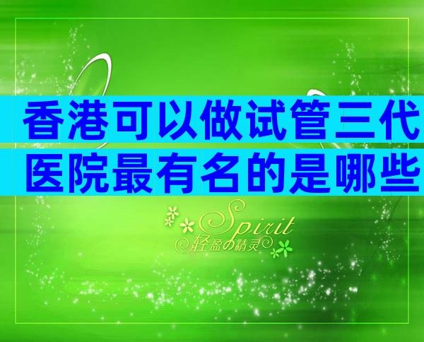 香港可以做试管三代医院最有名的是哪些？私人医院做试管可行吗