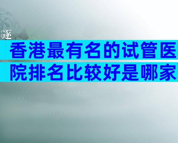 香港最有名的试管医院排名比较好是哪家