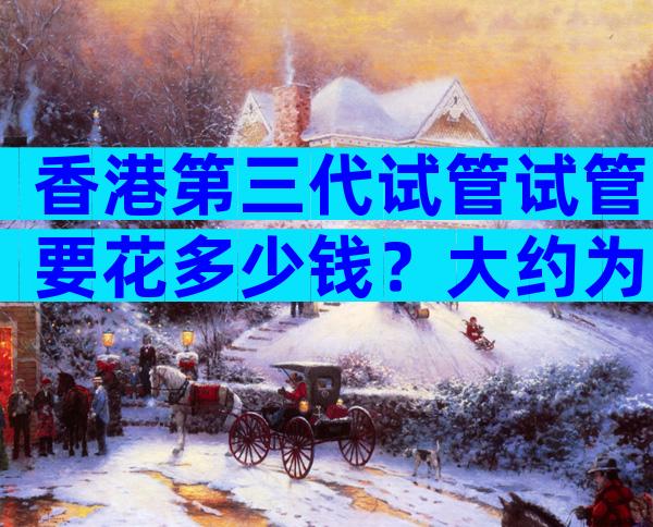 香港第三代试管试管要花多少钱？大约为25万至30万