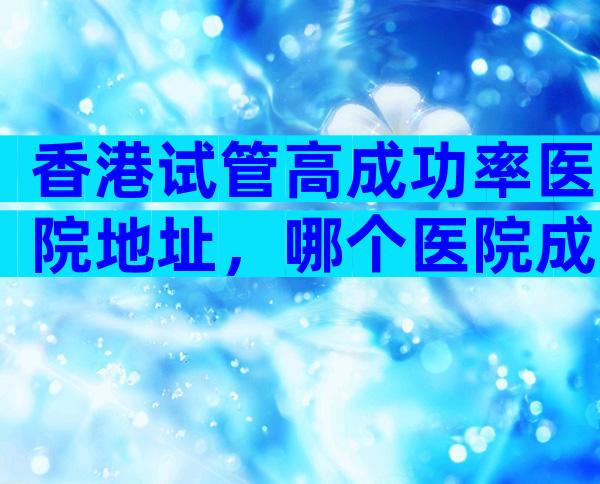 香港试管高成功率医院地址，哪个医院成功率比较高