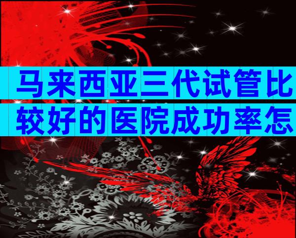 马来西亚三代试管比较好的医院成功率怎么样？比较好的医生是谁