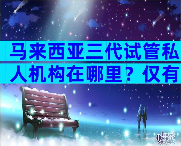 马来西亚三代试管私人机构在哪里？仅有一家三代医院