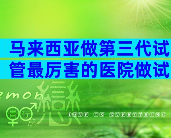 马来西亚做第三代试管最厉害的医院做试管哪家好？明白这3点就行