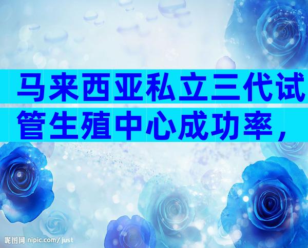 马来西亚私立三代试管生殖中心成功率，2024正规机构费用标准整理