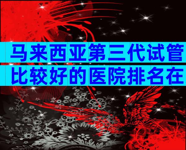 马来西亚第三代试管比较好的医院排名在这，2024试管机构成功率排名