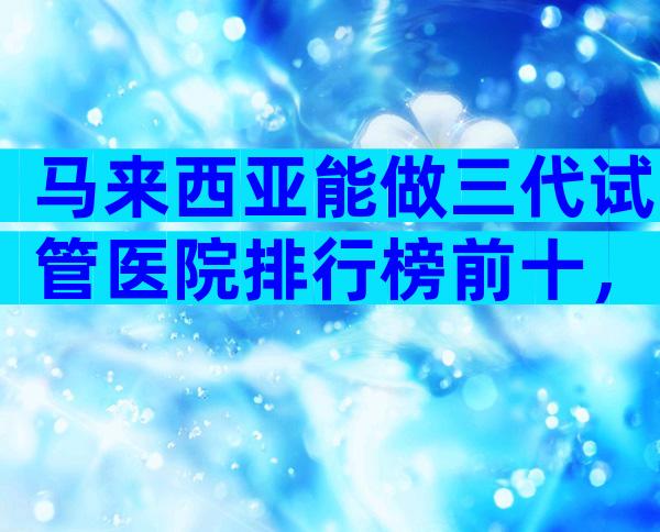 马来西亚能做三代试管医院排行榜前十，附详细机构信息