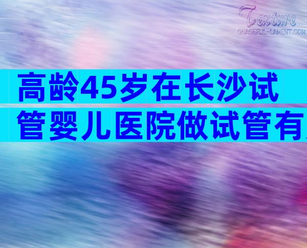 高龄45岁在长沙试管婴儿医院做试管有成功的吗？