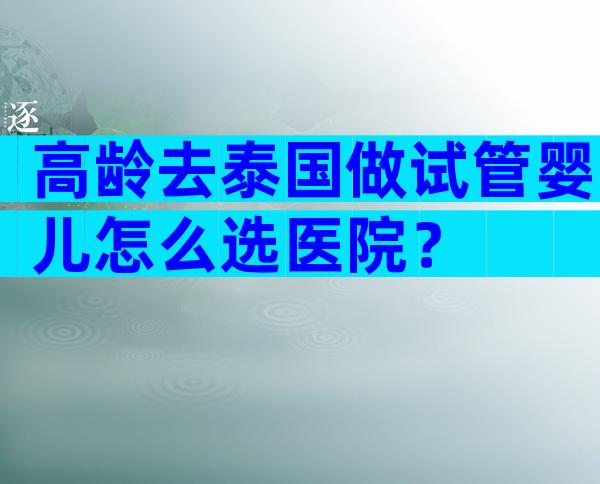 高龄去泰国做试管婴儿怎么选医院？