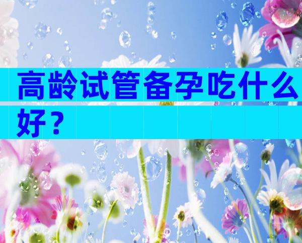 高龄试管备孕吃什么好？