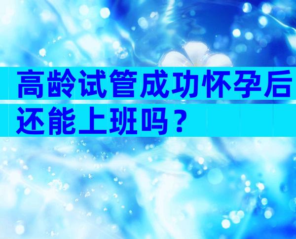 高龄试管成功怀孕后还能上班吗？