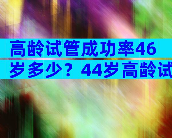 高龄试管成功率46岁多少？44岁高龄试管成功案例