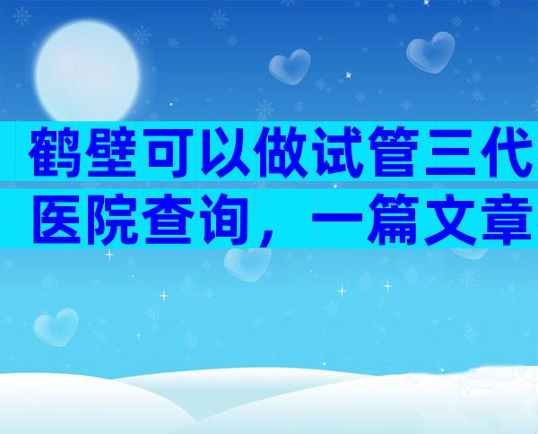 鹤壁可以做试管三代医院查询，一篇文章帮你理清思路