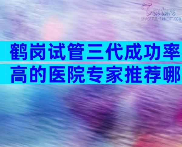 鹤岗试管三代成功率高的医院专家推荐哪家医院最受欢迎？