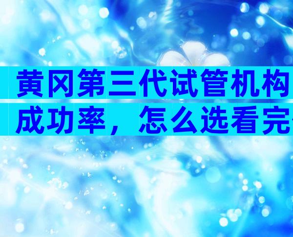 黄冈第三代试管机构成功率，怎么选看完便知