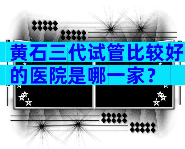 黄石三代试管比较好的医院是哪一家？