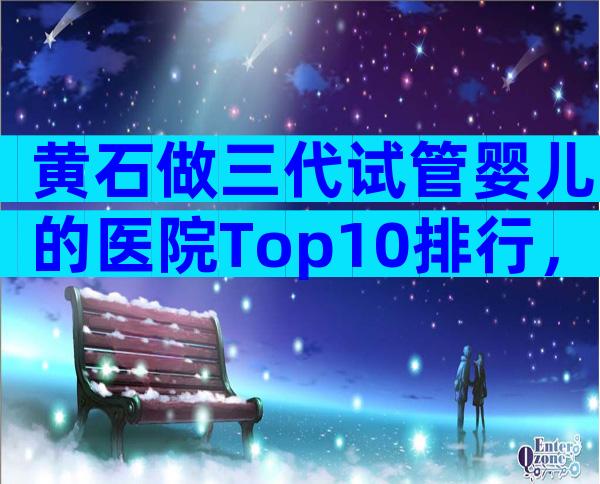 黄石做三代试管婴儿的医院Top10排行，这三家值得了解