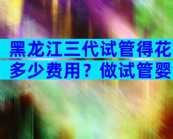 黑龙江三代试管得花多少费用？做试管婴儿要多少钱