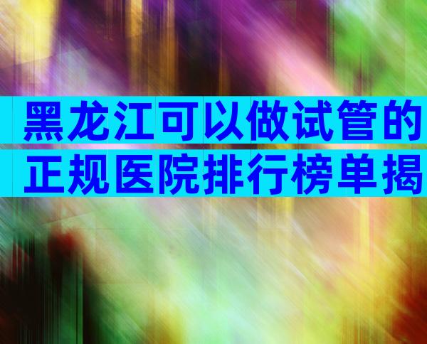 黑龙江可以做试管的正规医院排行榜单揭晓