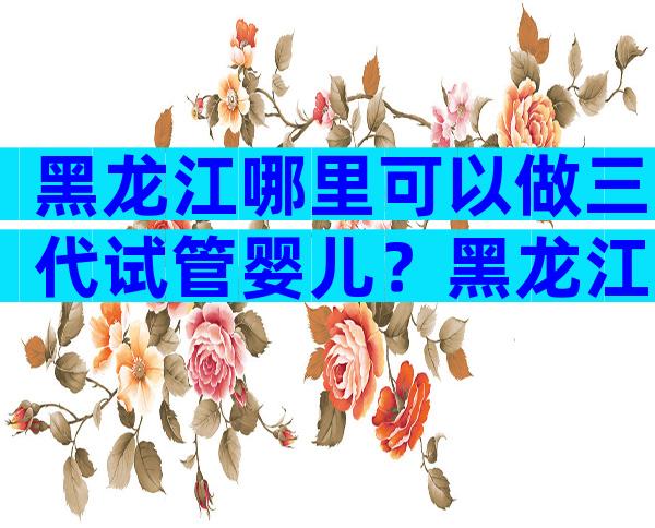 黑龙江哪里可以做三代试管婴儿？黑龙江哪里做试管婴儿比较好？