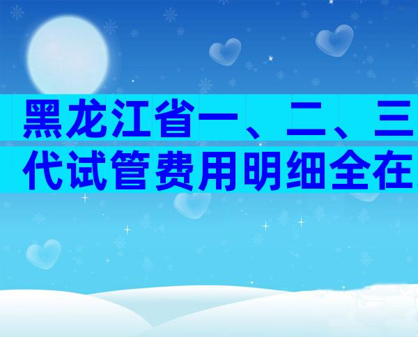 黑龙江省一、二、三代试管费用明细全在这，试管收费标准