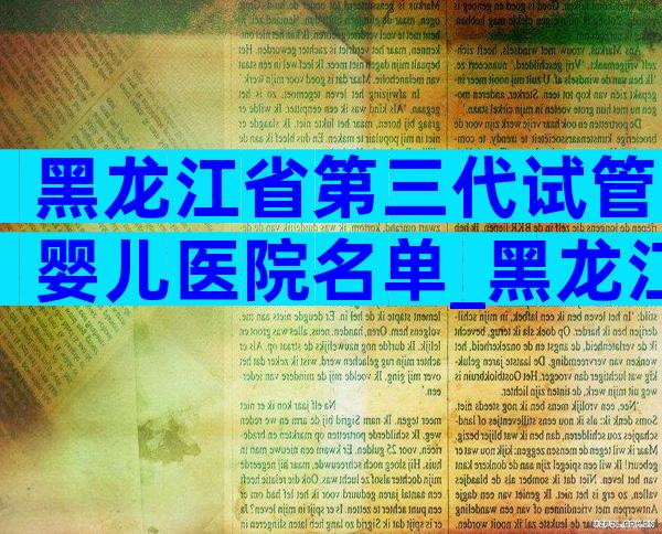 黑龙江省第三代试管婴儿医院名单_黑龙江省试管婴儿