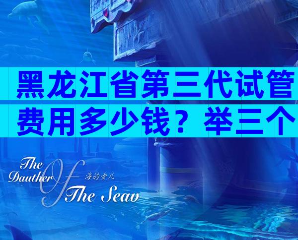 黑龙江省第三代试管费用多少钱？举三个医院的例子。