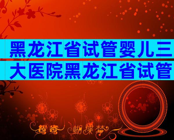 黑龙江省试管婴儿三大医院黑龙江省试管婴儿哪里做的好？