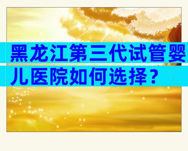 黑龙江第三代试管婴儿医院如何选择？